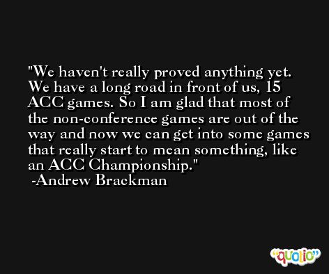 We haven't really proved anything yet. We have a long road in front of us, 15 ACC games. So I am glad that most of the non-conference games are out of the way and now we can get into some games that really start to mean something, like an ACC Championship. -Andrew Brackman