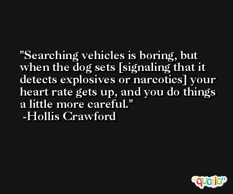 Searching vehicles is boring, but when the dog sets [signaling that it detects explosives or narcotics] your heart rate gets up, and you do things a little more careful. -Hollis Crawford