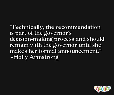 Technically, the recommendation is part of the governor's decision-making process and should remain with the governor until she makes her formal announcement. -Holly Armstrong