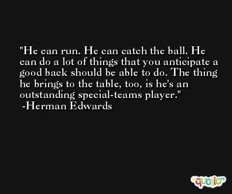He can run. He can catch the ball. He can do a lot of things that you anticipate a good back should be able to do. The thing he brings to the table, too, is he's an outstanding special-teams player. -Herman Edwards