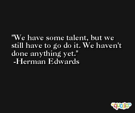 We have some talent, but we still have to go do it. We haven't done anything yet. -Herman Edwards