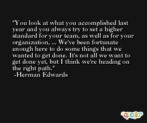 You look at what you accomplished last year and you always try to set a higher standard for your team, as well as for your organization, ... We've been fortunate enough here to do some things that we wanted to get done. It's not all we want to get done yet, but I think we're heading on the right path. -Herman Edwards