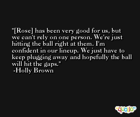 [Rose] has been very good for us, but we can't rely on one person. We're just hitting the ball right at them. I'm confident in our lineup. We just have to keep plugging away and hopefully the ball will hit the gaps. -Holly Brown