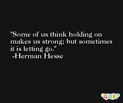 Some of us think holding on makes us strong; but sometimes it is letting go. -Herman Hesse
