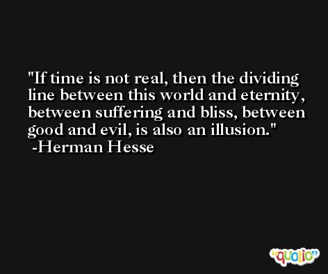 If time is not real, then the dividing line between this world and eternity, between suffering and bliss, between good and evil, is also an illusion. -Herman Hesse
