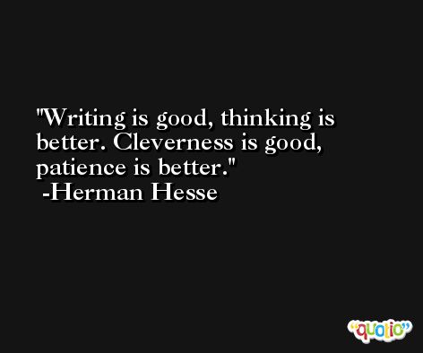 Writing is good, thinking is better. Cleverness is good, patience is better. -Herman Hesse
