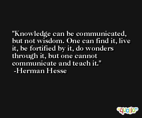 Knowledge can be communicated, but not wisdom. One can find it, live it, be fortified by it, do wonders through it, but one cannot communicate and teach it. -Herman Hesse