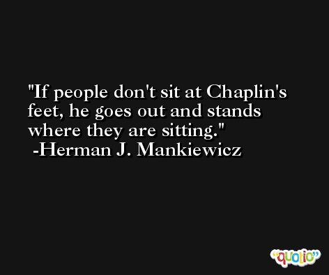 If people don't sit at Chaplin's feet, he goes out and stands where they are sitting. -Herman J. Mankiewicz