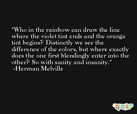 Who in the rainbow can draw the line where the violet tint ends and the orange tint begins? Distinctly we see the difference of the colors, but where exactly does the one first blendingly enter into the other? So with sanity and insanity. -Herman Melville