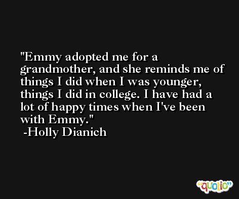 Emmy adopted me for a grandmother, and she reminds me of things I did when I was younger, things I did in college. I have had a lot of happy times when I've been with Emmy. -Holly Dianich