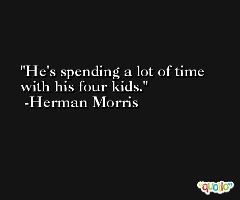 He's spending a lot of time with his four kids. -Herman Morris