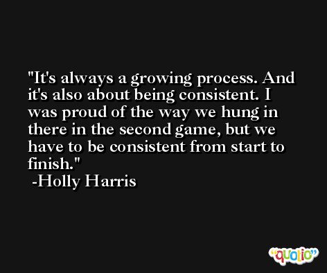 It's always a growing process. And it's also about being consistent. I was proud of the way we hung in there in the second game, but we have to be consistent from start to finish. -Holly Harris