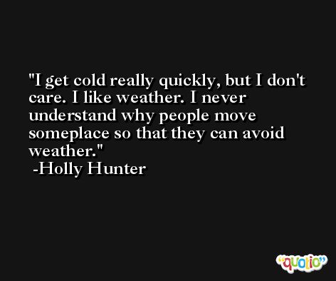 I get cold really quickly, but I don't care. I like weather. I never understand why people move someplace so that they can avoid weather. -Holly Hunter