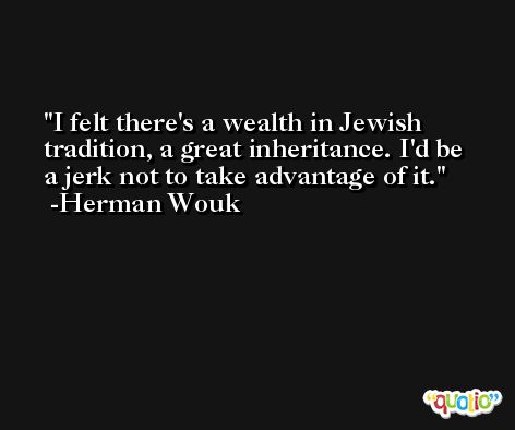 I felt there's a wealth in Jewish tradition, a great inheritance. I'd be a jerk not to take advantage of it. -Herman Wouk