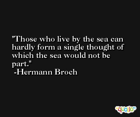 Those who live by the sea can hardly form a single thought of which the sea would not be part. -Hermann Broch