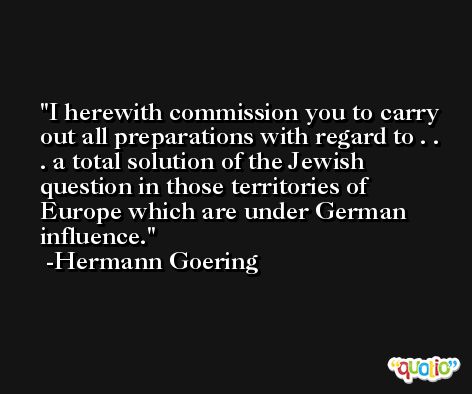 I herewith commission you to carry out all preparations with regard to . . . a total solution of the Jewish question in those territories of Europe which are under German influence. -Hermann Goering