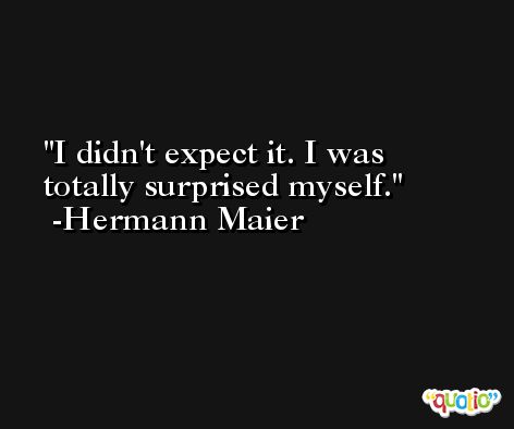 I didn't expect it. I was totally surprised myself. -Hermann Maier
