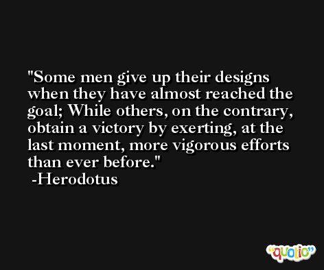 Some men give up their designs when they have almost reached the goal; While others, on the contrary, obtain a victory by exerting, at the last moment, more vigorous efforts than ever before. -Herodotus