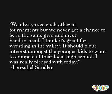 We always see each other at tournaments but we never get a chance to be in the same gym and meet head-to-head. I think it's great for wrestling in the valley. It should pique interest amongst the younger kids to want to compete at their local high school. I was really pleased with today. -Herschel Sandler