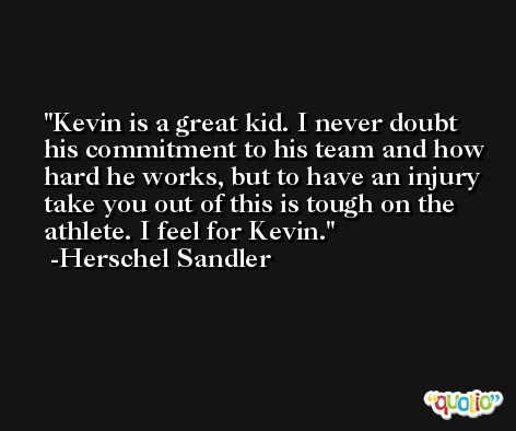 Kevin is a great kid. I never doubt his commitment to his team and how hard he works, but to have an injury take you out of this is tough on the athlete. I feel for Kevin. -Herschel Sandler