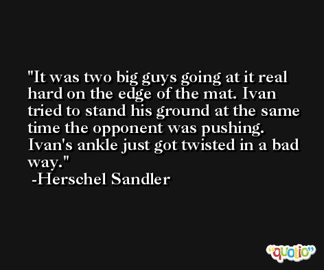 It was two big guys going at it real hard on the edge of the mat. Ivan tried to stand his ground at the same time the opponent was pushing. Ivan's ankle just got twisted in a bad way. -Herschel Sandler