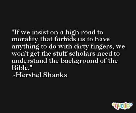If we insist on a high road to morality that forbids us to have anything to do with dirty fingers, we won't get the stuff scholars need to understand the background of the Bible. -Hershel Shanks