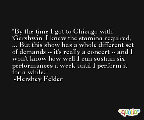 By the time I got to Chicago with 'Gershwin' I knew the stamina required, ... But this show has a whole different set of demands -- it's really a concert -- and I won't know how well I can sustain six performances a week until I perform it for a while. -Hershey Felder