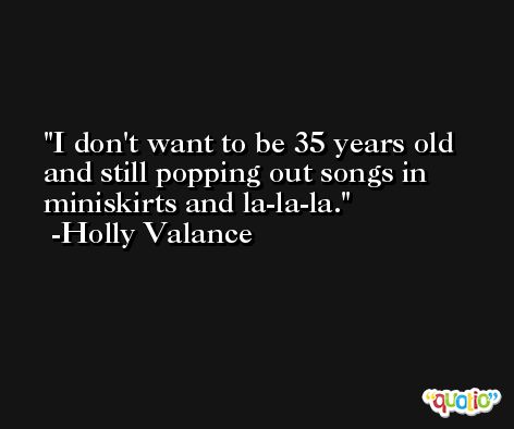 I don't want to be 35 years old and still popping out songs in miniskirts and la-la-la. -Holly Valance