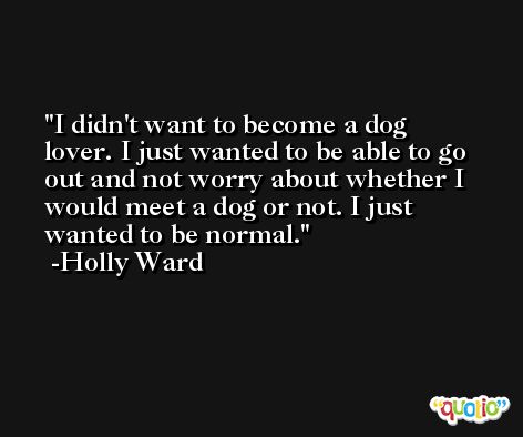 I didn't want to become a dog lover. I just wanted to be able to go out and not worry about whether I would meet a dog or not. I just wanted to be normal. -Holly Ward