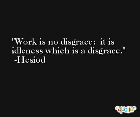 Work is no disgrace:  it is idleness which is a disgrace. -Hesiod