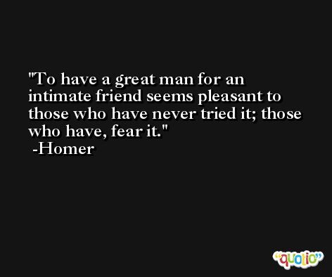 To have a great man for an intimate friend seems pleasant to those who have never tried it; those who have, fear it. -Homer