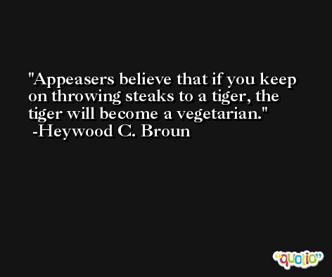 Appeasers believe that if you keep on throwing steaks to a tiger, the tiger will become a vegetarian. -Heywood C. Broun