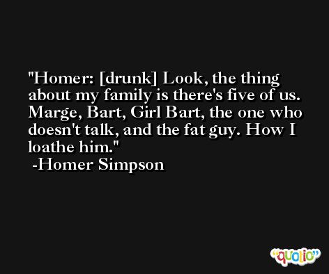 Homer: [drunk] Look, the thing about my family is there's five of us. Marge, Bart, Girl Bart, the one who doesn't talk, and the fat guy. How I loathe him. -Homer Simpson