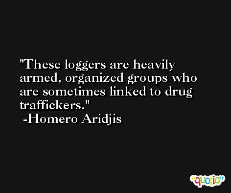 These loggers are heavily armed, organized groups who are sometimes linked to drug traffickers. -Homero Aridjis