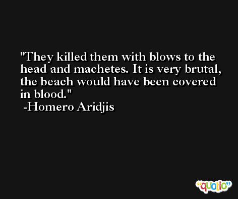 They killed them with blows to the head and machetes. It is very brutal, the beach would have been covered in blood. -Homero Aridjis