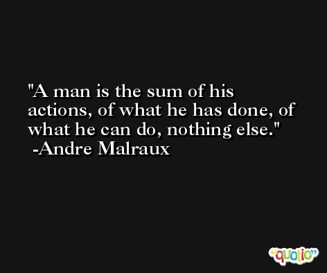 A man is the sum of his actions, of what he has done, of what he can do, nothing else. -Andre Malraux