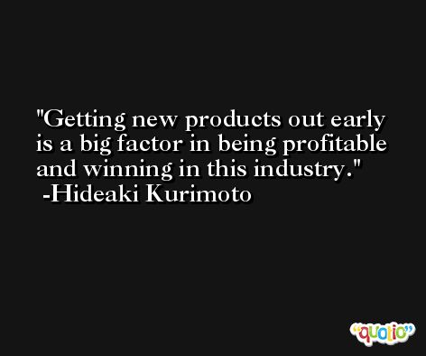 Getting new products out early is a big factor in being profitable and winning in this industry. -Hideaki Kurimoto