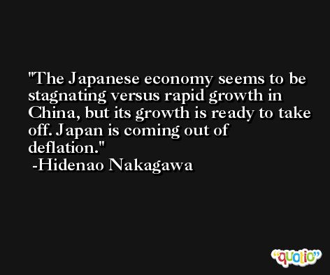 The Japanese economy seems to be stagnating versus rapid growth in China, but its growth is ready to take off. Japan is coming out of deflation. -Hidenao Nakagawa