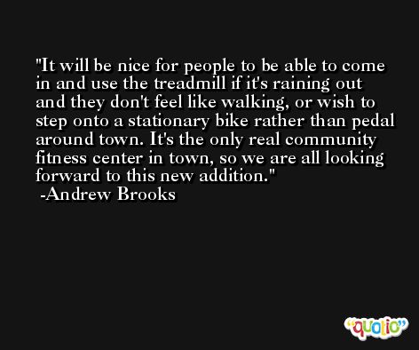 It will be nice for people to be able to come in and use the treadmill if it's raining out and they don't feel like walking, or wish to step onto a stationary bike rather than pedal around town. It's the only real community fitness center in town, so we are all looking forward to this new addition. -Andrew Brooks