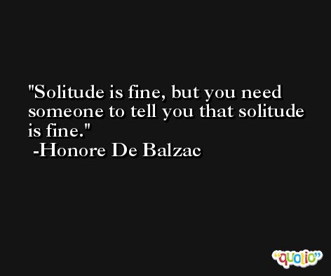 Solitude is fine, but you need someone to tell you that solitude is fine. -Honore De Balzac