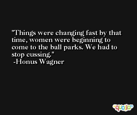 Things were changing fast by that time, women were beginning to come to the ball parks. We had to stop cussing. -Honus Wagner