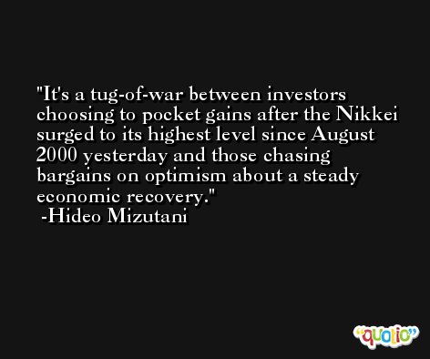 It's a tug-of-war between investors choosing to pocket gains after the Nikkei surged to its highest level since August 2000 yesterday and those chasing bargains on optimism about a steady economic recovery. -Hideo Mizutani