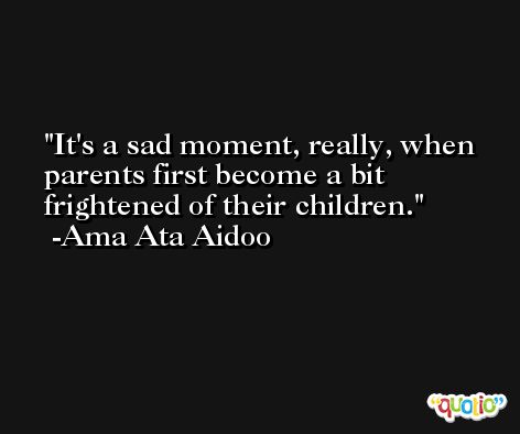 It's a sad moment, really, when parents first become a bit frightened of their children. -Ama Ata Aidoo