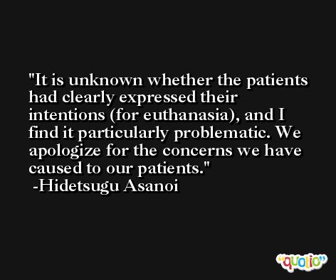 It is unknown whether the patients had clearly expressed their intentions (for euthanasia), and I find it particularly problematic. We apologize for the concerns we have caused to our patients. -Hidetsugu Asanoi