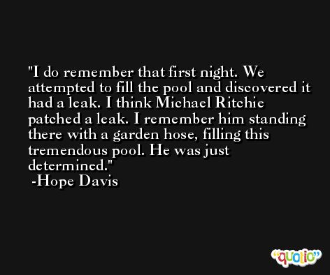I do remember that first night. We attempted to fill the pool and discovered it had a leak. I think Michael Ritchie patched a leak. I remember him standing there with a garden hose, filling this tremendous pool. He was just determined. -Hope Davis