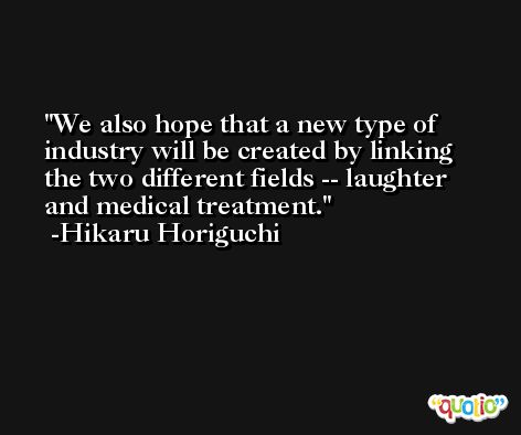We also hope that a new type of industry will be created by linking the two different fields -- laughter and medical treatment. -Hikaru Horiguchi