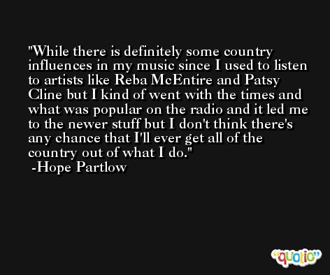 While there is definitely some country influences in my music since I used to listen to artists like Reba McEntire and Patsy Cline but I kind of went with the times and what was popular on the radio and it led me to the newer stuff but I don't think there's any chance that I'll ever get all of the country out of what I do. -Hope Partlow