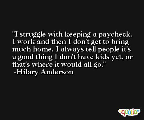 I struggle with keeping a paycheck. I work and then I don't get to bring much home. I always tell people it's a good thing I don't have kids yet, or that's where it would all go. -Hilary Anderson