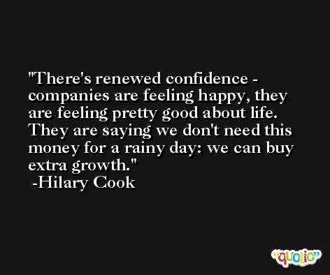 There's renewed confidence - companies are feeling happy, they are feeling pretty good about life. They are saying we don't need this money for a rainy day: we can buy extra growth. -Hilary Cook