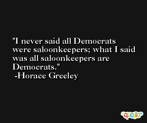 I never said all Democrats were saloonkeepers; what I said was all saloonkeepers are Democrats. -Horace Greeley